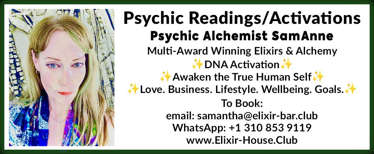 Psychic Readings /Activations Psychic Alchemist SamAnne Multi-Award Winning Elixirs & Alchemy  ✨DNA Activation ✨Awaken the True Human Self ✨ Love. Business. Lifestyle. Wellbeing. Goals.  To Book:  email: samantha@elixir-bar.club WhatsApp: +1 310 853 9119  www.Elixir-House.Club 