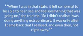 “When I was in that state, it felt so normal to be able to hear, see and feel everything that was going on,” she told me. “So I didn’t realise I was doing anything extraordinary. It was only after I came back that I realised, and even then, not right away.”