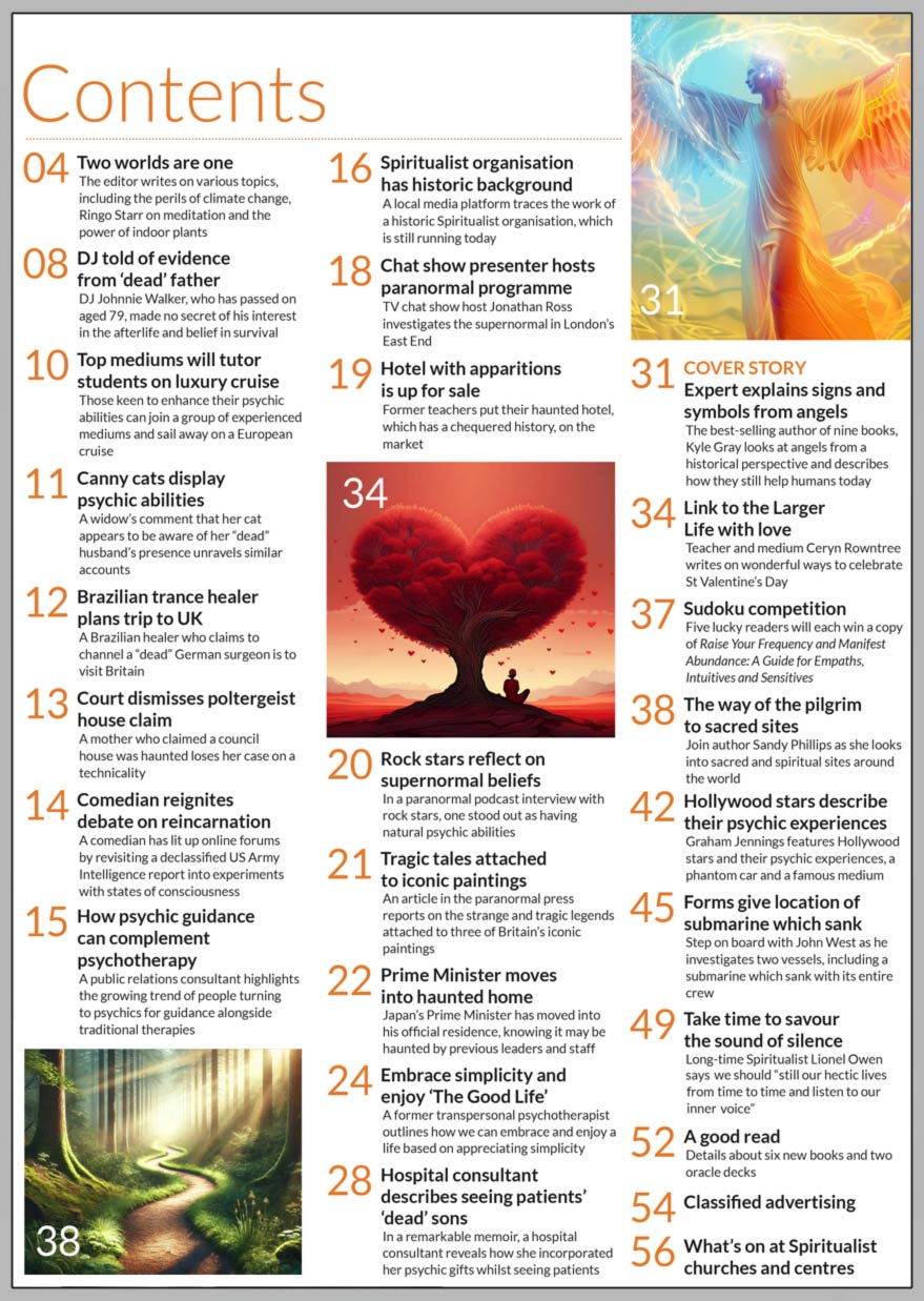 Inside the February 2025 issue of Psychic News: Kylea Gray explains signs and symbols from angels Best-selling author of nine books, Kyle Gray looks at angels from a historical perspective and describes how they still help humans today.  Link to the Larger Life with love Teacher and medium Ceryn Rowntree writes on wonderful ways to celebrate St Valentine’s Day.  The way of the pilgrim to sacred sites Join author Sandy Phillips as she looks into sacred and spiritual sites around the world. Hollywood stars describe their psychic experiences Graham Jennings features Hollywood stars and their psychic experiences, a phantom car and a famous medium. Forms give location of submarine which sank Step on board with John West as he investigates two vessels, including a submarine which sank with its entire crew. Take time to savour the sound of silence Long-time Spiritualist Lionel Owen says we should “still our hectic lives from time to time and listen to our inner voice.” Embrace simplicity and enjoy ‘The Good Life’ A former transpersonal psychotherapist outlines how we can embrace and enjoy a life based on appreciating simplicity.  Sudoku competition Five lucky readers will each win a copy of Raise Your Frequency and Manifest Abundance: A Guide for Empaths, Intuitives and Sensitives.   IN THE NEWS:  ■ Famous DJ told of evidence from ‘dead’ father ■ Top mediums will tutor students on luxury cruise ■ Canny cats display psychic abilities ■ Brazilian trance healer plans trip to UK ■ Comedian reignites debate on reincarnation ■ How psychic guidance can complement psychotherapy ■ Spiritualist organisation has historic background ■ Jonathan Ross hosts paranormal programme ■ Rock stars reflect on supernormal beliefs ■ Tragic tales attached to iconic paintings ■ Japan’s Prime Minister moves into haunted home ■ Hospital consultant describes seeing patients’ ‘dead’ sons   And much more   Download your copy now at: www.psychicnews.org.uk