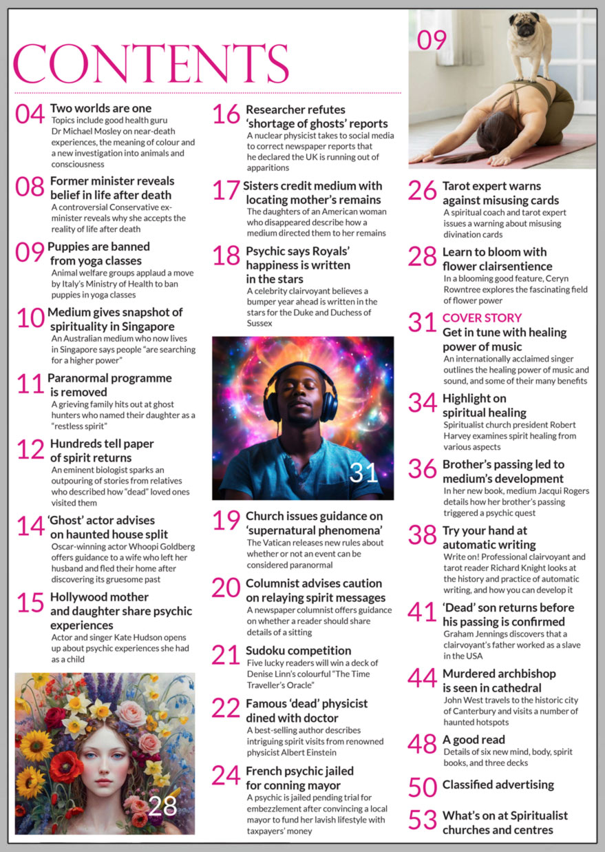 Inside the July 2024 issue of Psychic News Magazine: Get in tune with the healing power of music Internationally acclaimed singer Jeralyn Glass outlines the healing power of music and sound, and some of their many benefits  Medium and teacher Ceryn Rowntree explores the fascinating field of flower clairsentience  Spiritualist church president Robert Harvey examines various aspects of spirit healing  In her new book, medium Jacqui Rogers details how her brother’s passing triggered a psychic quest  Professional clairvoyant and tarot reader Richard Knight looks at the history and practice of automatic writing, and how you can develop it  Graham Jennings discovers that a clairvoyant’s father worked as a slave in the USA, delves into the controversial physical mediumship of two brothers, and the alleged secret origins of homeopathy  John West travels to the historic city of Canterbury and visits a number of haunted hotspots, including the Cathedral crypt allegedly haunted by the martyred archbishop Thomas Becket  A best-selling author describes intriguing spirit visits from renowned physicist Albert Einstein  Sudoku competition - Five lucky readers will win a deck of Denise Linn’s colourful The Time Traveller’s Oracle  A good read - Details of six new mind, body, spirit books, and three oracle decks   IN THE NEWS ■ Two worlds are one - Topics include good health guru Dr Michael Mosley on near-death experiences, the meaning of colour and a new investigation into animals and consciousness ■ Controversial Conservative ex-minister reveals why she accepts the reality of life after death ■ Animal welfare groups applaud a move by Italy to ban puppies in yoga classes ■ Medium gives snapshot of spirituality in Singapore ■ Paranormal programme is removed after complains from grieving family ■ Hundreds tell paper of spirit returns ■ ‘Ghost’ actor Whoopi Goldberg offers guidance to a wife who fled her home after discovering its gruesome past ■ Hollywood mother and daughter share psychic experiences ■ Researcher refutes ‘shortage of ghosts’ reports ■ Sisters credit medium with locating mother’s remains ■ Psychic says Royals’ happiness is written in the stars ■ Vatican issues guidance on ‘supernatural phenomena’  All this and much, much more.