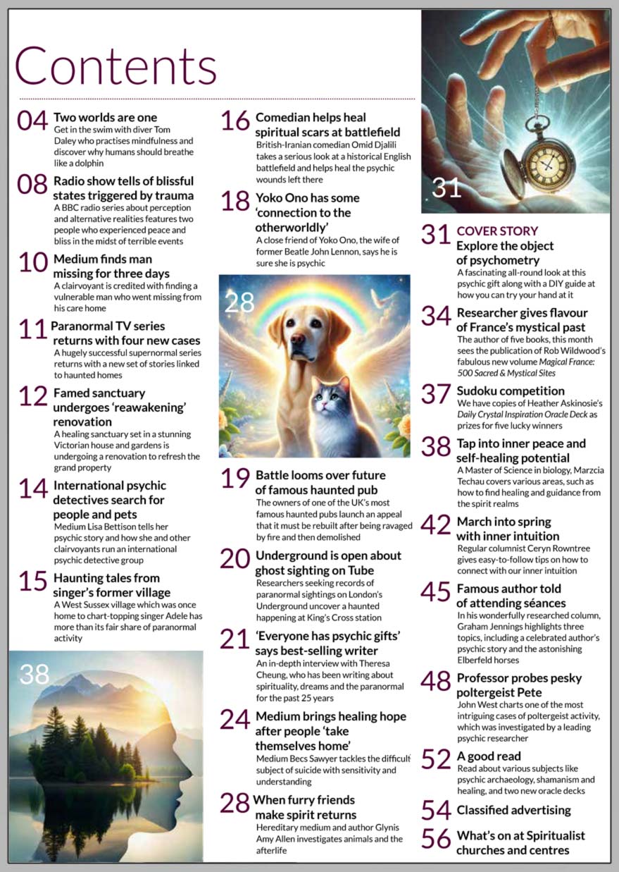 Inside the March 2025 issue of Psychic News: Explore the fascinating field of psychometry  A fascinating all-round look at this psychic gift along with a DIY guide at how you can try your hand at it.  ‘Everyone has psychic gifts’ says best-selling writer An in-depth interview with Theresa Cheung, who has been writing about spirituality, dreams and the paranormal for the past 25 years. Medium brings healing hope after people ‘take themselves home’ Medium Becs Sawyer tackles the difficult subject of suicide with sensitivity and understanding. When furry friends make spirit returns Hereditary medium and author Glynis Amy Allen investigates animals and the afterlife. France’s mystical past The author of five books, this month sees the publication of Rob Wildwood’s fabulous new volume Magical France: 500 Sacred & Mystical Sites. Tap into inner peace and self-healing potential A Master of Science in biology, Marzcia Techau covers various areas, such as how to find healing and guidance from the spirit realms. March into spring with inner intuition Regular columnist Ceryn Rowntree gives easy-to-follow tips on how to connect with our inner intuition. Famous author told of attending séances In his wonderfully researched column, Graham Jennings highlights three topics, including a celebrated author’s psychic story and the astonishing Elberfeld horses. Professor probes pesky poltergeist Pete John West charts one of the most intriguing cases of poltergeist activity, which was investigated by a leading psychic researcher. Sudoku competition We have copies of Heather Askinosie’s Daily Crystal Inspiration Oracle Deck as prizes for five lucky winners. A good read Read about various subjects like psychic archaeology, shamanism and healing, and two new oracle decks   IN THE NEWS:  ■ Two worlds are one-Get in the swim with diver Tom Daley who practises mindfulness and discover why humans should breathe like a dolphin ■ Medium finds man missing for three days ■ Harry Edwards’ sanctuary undergoes ‘reawakening’ renovation ■ International psychic detectives search for people and pets ■ Radio show tells of blissful states triggered by trauma ■ Haunting tales from Adele’s former village ■ Comedian helps heal spiritual scars at battlefield ■ Yoko Ono has some ‘connection to the otherworldly’ ■ Battle looms over future of famous haunted pub ■ Underground is open about ghost sighting on Tube   And much more   Download your copy now at: www.psychicnews.org.uk