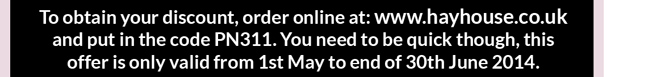 To obtain your discount, order online at: www.hayhouse.co.uk and put in the code PN311. You need to be quick though, this offer is only valid from 1st May to end of 30th June 2014.