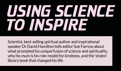 Using science  to inspire  –  Scientist, best-selling spiritual author and inspirational speaker Dr David Hamilton tells editor Sue Farrow about what prompted his unique fusion of science and spirituality, why his mum is his role-model for kindness, and the ‘stolen’ library book that changed his life.