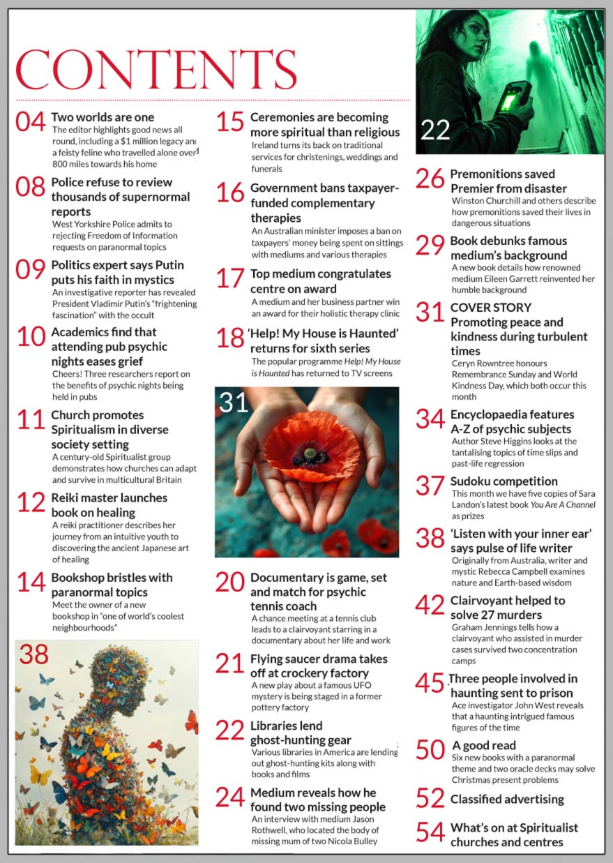 Inside the November 2024 issue of Psychic News:  “Promoting peace and kindness during turbulent times”  Ceryn Rowntree honours Remembrance Sunday and World Kindness Day, which both occur this month. In an exclusive interview with the medium who found Nicola Bulley’s body, Roy Stemman discovers how Jason Rothwell’s abilities found two missing people. Author Steve Higgins looks at the tantalising topics of time slips and past-life regression. Writer and mystic Rebecca Campbell examines nature and Earth-based wisdom. Graham Jennings tells how a clairvoyant who assisted in murder cases survived two concentration camps. Ace investigator John West reveals that a haunting intrigued famous figures of the time. A good read - Six new books with a paranormal theme and two oracle decks may solve Christmas present problems. Sudoku competition - This month we have five copies of Sara Landon’s latest book You Are A Channel as prizes.   IN THE NEWS: ■ Two worlds are one - The editor highlights good news all round, including a $1 million legacy and a feisty feline who travelled alone over 800 miles towards his home ■ Police refuse to review thousands of supernormal reports ■ Politics expert says Putin puts his faith in mystics ■ Church promotes Spiritualism in diverse society setting ■ Bookshop bristles with paranormal topics ■ Ireland turns its back on traditional services for christenings, weddings and funerals ■ Government bans taxpayer-funded complementary therapies ■ Top medium congratulates centre on award ■ A chance meeting at a tennis club lead to a clairvoyant starring in a documentary about her life and work ■ Libraries lend ghost-hunting gear ■ Premonitions saved Premier from disaster ■ Book debunks famous medium’s background And much more  